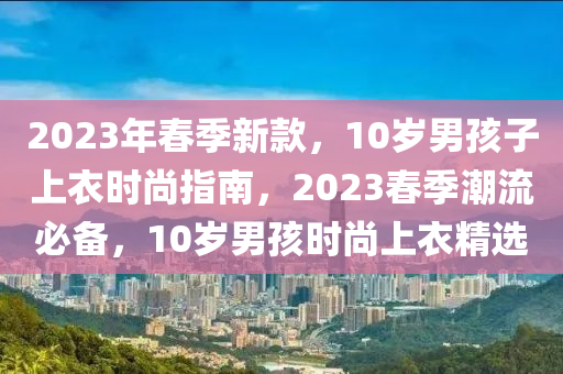 2023年春季新款，10歲男孩子上衣時尚指南，2023春季潮流必備，10歲男孩時尚上衣精選