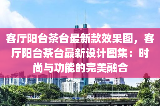 客廳陽臺(tái)茶臺(tái)最新款效果圖，客廳陽臺(tái)茶臺(tái)最新設(shè)計(jì)圖集：時(shí)尚與功能的完美融合