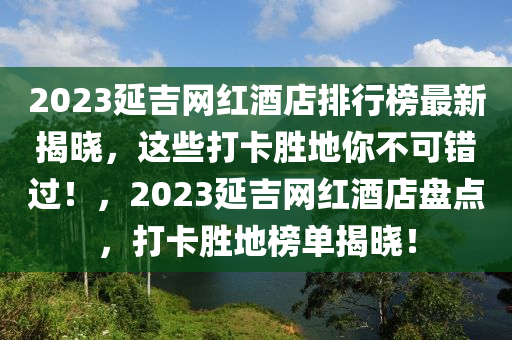 2023延吉網紅酒店排行榜最新揭曉，這些打卡勝地你不可錯過！，2023延吉網紅酒店盤點，打卡勝地榜單揭曉！