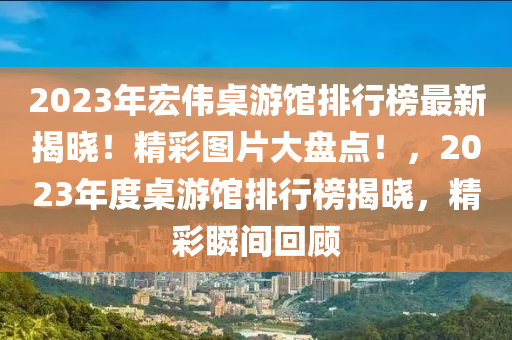 2023年宏偉桌游館排行榜最新揭曉！精彩圖片大盤點(diǎn)！，2023年度桌游館排行榜揭曉，精彩瞬間回顧