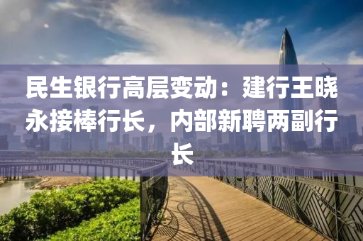 民生銀行高層變動：建行王曉永接棒行長，內(nèi)部新聘兩副行長