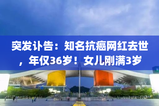 突發(fā)訃告：知名抗癌網(wǎng)紅去世，年僅36歲！女兒剛滿3歲