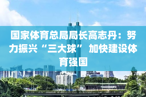 國家體育總局局長高志丹：努力振興“三大球” 加快建設(shè)體育強(qiáng)國