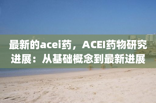 最新的acei藥，ACEI藥物研究進展：從基礎(chǔ)概念到最新進展