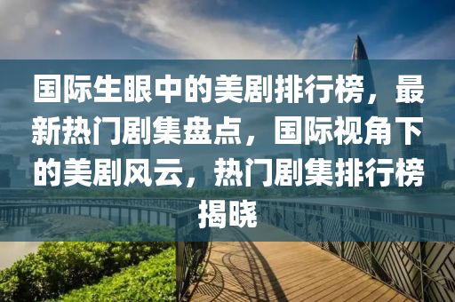 國際生眼中的美劇排行榜，最新熱門劇集盤點，國際視角下的美劇風(fēng)云，熱門劇集排行榜揭曉