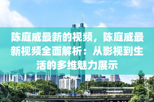 陳庭威最新的視頻，陳庭威最新視頻全面解析：從影視到生活的多維魅力展示