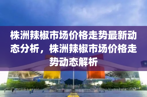 株洲辣椒市場價格走勢最新動態(tài)分析，株洲辣椒市場價格走勢動態(tài)解析