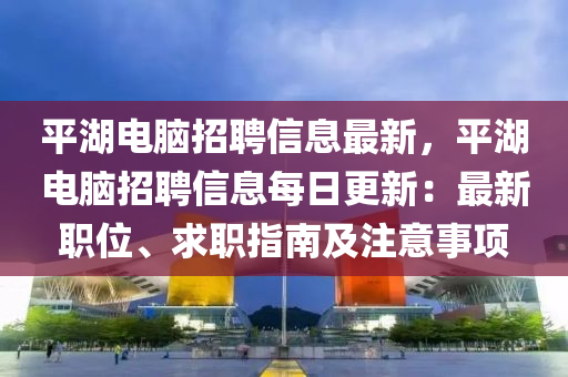 平湖電腦招聘信息最新，平湖電腦招聘信息每日更新：最新職位、求職指南及注意事項