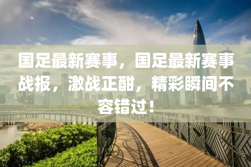 國(guó)足最新賽事，國(guó)足最新賽事戰(zhàn)報(bào)，激戰(zhàn)正酣，精彩瞬間不容錯(cuò)過(guò)！