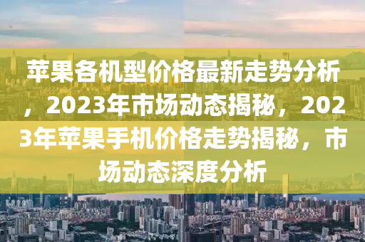 蘋果各機型價格最新走勢分析，2023年市場動態(tài)揭秘，2023年蘋果手機價格走勢揭秘，市場動態(tài)深度分析