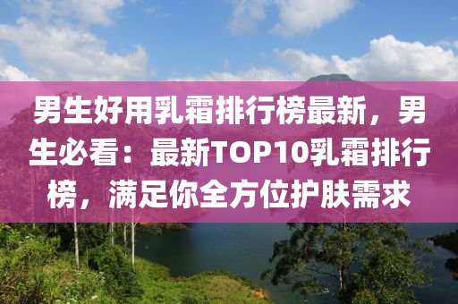 男生好用乳霜排行榜最新，男生必看：最新TOP10乳霜排行榜，滿足你全方位護膚需求