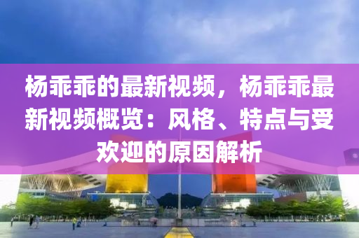 楊乖乖的最新視頻，楊乖乖最新視頻概覽：風格、特點與受歡迎的原因解析