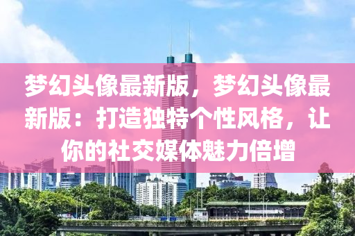 夢幻頭像最新版，夢幻頭像最新版：打造獨(dú)特個性風(fēng)格，讓你的社交媒體魅力倍增