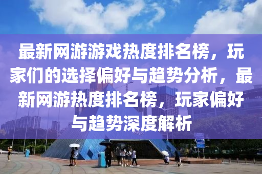 最新網(wǎng)游游戲熱度排名榜，玩家們的選擇偏好與趨勢分析，最新網(wǎng)游熱度排名榜，玩家偏好與趨勢深度解析