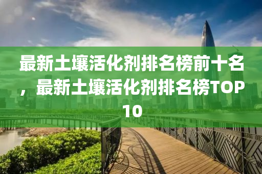 最新土壤活化劑排名榜前十名，最新土壤活化劑排名榜TOP10