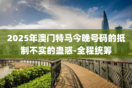 2025年澳門特馬今晚號碼的抵制不實的蠱惑-全程統(tǒng)籌