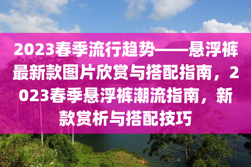 2023春季流行趨勢——懸浮褲最新款圖片欣賞與搭配指南，2023春季懸浮褲潮流指南，新款賞析與搭配技巧