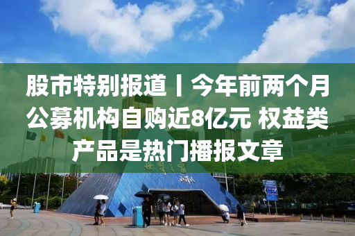 股市特別報道丨今年前兩個月公募機構自購近8億元 權益類產品是熱門播報文章