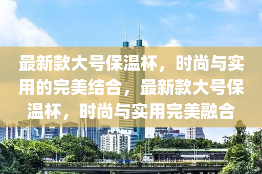 最新款大號保溫杯，時尚與實用的完美結(jié)合，最新款大號保溫杯，時尚與實用完美融合