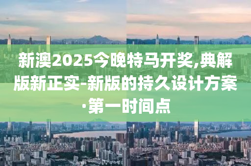 新澳2025今晚特馬開獎,典解版新正實-新版的持久設計方案·第一時間點