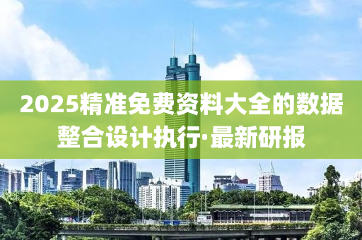 2025精準免費資料大全的數(shù)據(jù)整合設(shè)計執(zhí)行·最新研報