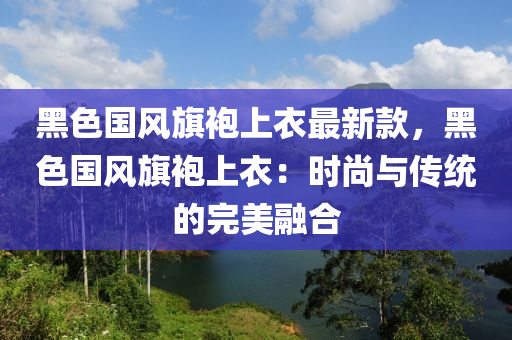 黑色國(guó)風(fēng)旗袍上衣最新款，黑色國(guó)風(fēng)旗袍上衣：時(shí)尚與傳統(tǒng)的完美融合