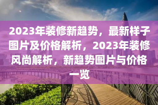 2023年裝修新趨勢，最新樣子圖片及價格解析，2023年裝修風(fēng)尚解析，新趨勢圖片與價格一覽