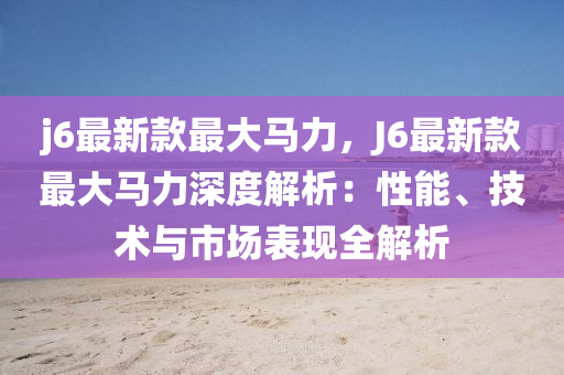 j6最新款最大馬力，J6最新款最大馬力深度解析：性能、技術與市場表現(xiàn)全解析