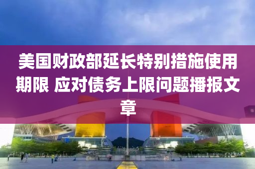 美國財(cái)政部延長特別措施使用期限 應(yīng)對債務(wù)上限問題播報(bào)文章