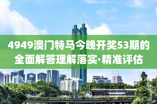 4949澳門特馬今晚開獎53期的全面解答理解落實(shí)·精準(zhǔn)評估