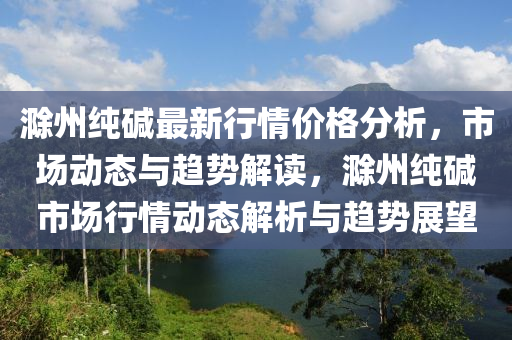 滁州純堿最新行情價格分析，市場動態(tài)與趨勢解讀，滁州純堿市場行情動態(tài)解析與趨勢展望