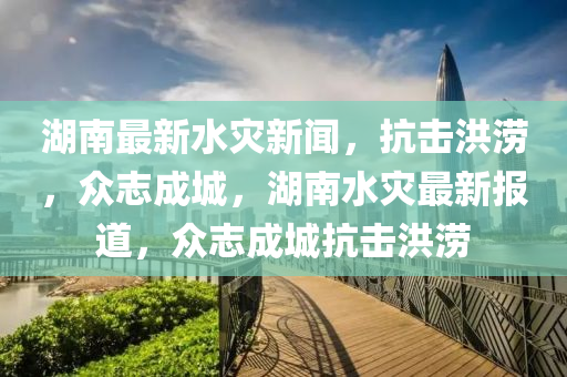 湖南最新水災(zāi)新聞，抗擊洪澇，眾志成城，湖南水災(zāi)最新報(bào)道，眾志成城抗擊洪澇