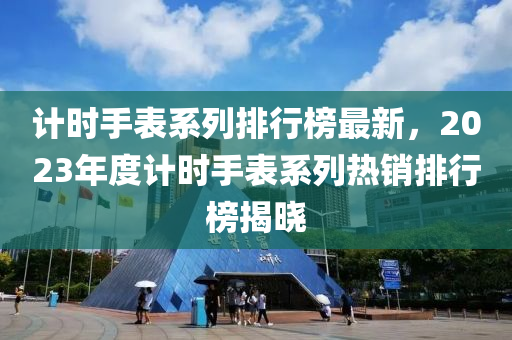 計(jì)時(shí)手表系列排行榜最新，2023年度計(jì)時(shí)手表系列熱銷排行榜揭曉