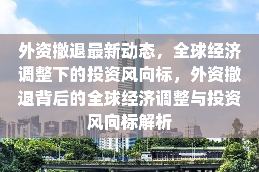 外資撤退最新動(dòng)態(tài)，全球經(jīng)濟(jì)調(diào)整下的投資風(fēng)向標(biāo)，外資撤退背后的全球經(jīng)濟(jì)調(diào)整與投資風(fēng)向標(biāo)解析