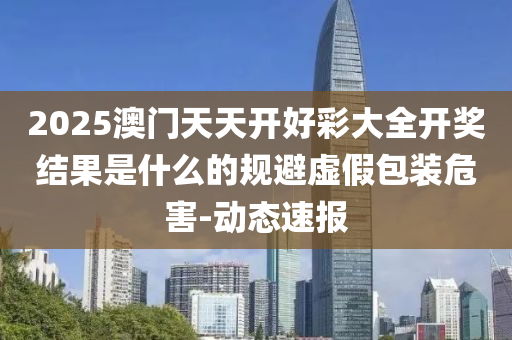 2025澳門天天開好彩大全開獎結(jié)果是什么的規(guī)避虛假包裝危害-動態(tài)速報(bào)