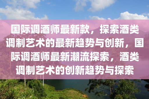 國(guó)際調(diào)酒師最新款，探索酒類調(diào)制藝術(shù)的最新趨勢(shì)與創(chuàng)新，國(guó)際調(diào)酒師最新潮流探索，酒類調(diào)制藝術(shù)的創(chuàng)新趨勢(shì)與探索