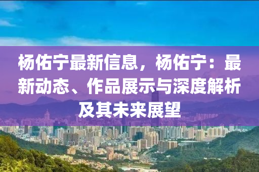 楊佑寧最新信息，楊佑寧：最新動態(tài)、作品展示與深度解析及其未來展望