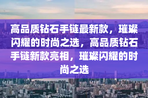 高品質鉆石手鏈最新款，璀璨閃耀的時尚之選，高品質鉆石手鏈新款亮相，璀璨閃耀的時尚之選