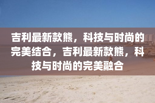 吉利最新款熊，科技與時尚的完美結合，吉利最新款熊，科技與時尚的完美融合