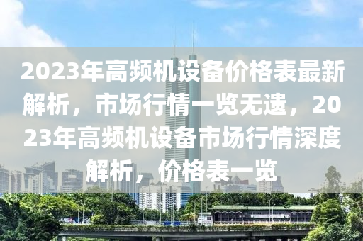 2023年高頻機(jī)設(shè)備價(jià)格表最新解析，市場行情一覽無遺，2023年高頻機(jī)設(shè)備市場行情深度解析，價(jià)格表一覽