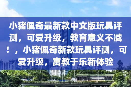 小豬佩奇最新款中文版玩具評測，可愛升級，教育意義不減！，小豬佩奇新款玩具評測，可愛升級，寓教于樂新體驗