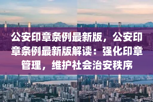 公安印章條例最新版，公安印章條例最新版解讀：強(qiáng)化印章管理，維護(hù)社會(huì)治安秩序