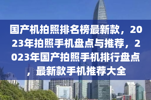 國產(chǎn)機拍照排名榜最新款，2023年拍照手機盤點與推薦，2023年國產(chǎn)拍照手機排行盤點，最新款手機推薦大全