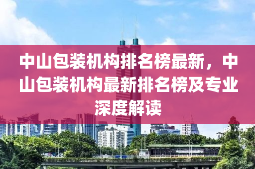 中山包裝機構(gòu)排名榜最新，中山包裝機構(gòu)最新排名榜及專業(yè)深度解讀