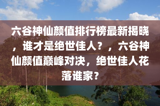 六谷神仙顏值排行榜最新揭曉，誰才是絕世佳人？，六谷神仙顏值巔峰對(duì)決，絕世佳人花落誰家？