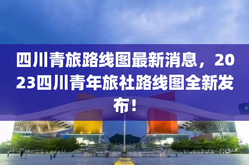 四川青旅路線圖最新消息，2023四川青年旅社路線圖全新發(fā)布！