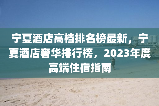 寧夏酒店高檔排名榜最新，寧夏酒店奢華排行榜，2023年度高端住宿指南