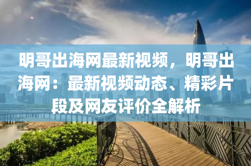 明哥出海網(wǎng)最新視頻，明哥出海網(wǎng)：最新視頻動(dòng)態(tài)、精彩片段及網(wǎng)友評(píng)價(jià)全解析