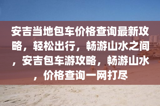 安吉當地包車價格查詢最新攻略，輕松出行，暢游山水之間，安吉包車游攻略，暢游山水，價格查詢一網打盡