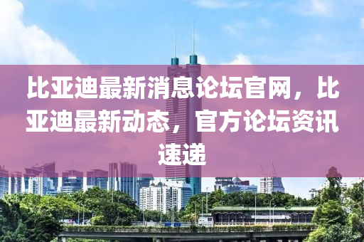 比亞迪最新消息論壇官網(wǎng)，比亞迪最新動(dòng)態(tài)，官方論壇資訊速遞